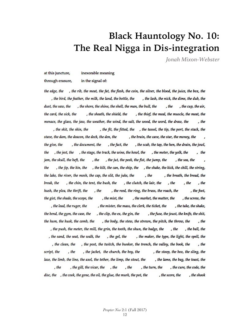 Black Hauntology No. 10:
The Real Nigga in Dis-integration

Jonah Mixon-Webster

at thisjuncture, inexorable meaning
through erasure, in the signal of:
the edge, the , the rib, the meat, the fat, the flesh, the coin, the silver, the blood, the juice, the box, the
_ the bird, the feather, the milk, the land, the bottle, the _, the lash, the nic, the dime, the dub, the
dust, the saw, the the shore, the shine, the shell, the man, the bull, the the the cup, the air,
the card, the sick the the sheath, the shield, the _, the thief the meal, the muscle, the meat, the
‘menace, the glass, the jaw, the weather, the wind, the salt, the wood, the word, the draw, the, the
«the skit, the skin, the, the ft, the fited, the the tassel, the tip, the port, the stack, the
stave, the dam, the deacon, the deck, the den, the __, the brain, the cave, the star, the money, the,
the give, the the document, the the fact, the, the scab, the tap, the hen, the drain, the joo,
the the jest, the the stag, the track, the wine, the how, the the meter, the yolk, the, the
jam, the skull, the heft, the the the jut, the peek, the fist, the jump, the, thesea,the
the the jip, the kin, the, the Kilt, the can, the ship, the, the shake, the kick, the chill, the string,
the lake, the river, the mosh, the cap, the slit, the juke, the the ——_, the breath, the bread, the
break, the, the chin, the tent, the bush, the the clutch, the lai, the the, the, the
hush, the plea the thrift, the , the, the reed, the ring, the brass, the roach, the the foot,
the gist, the shade, the scope, the the mist, the, the market, the matter, the _, the screw, the
the lead, the ruger, the, the mister, the mass, the clerk, the ticket, the the tak, the shake,
the bend, the gym, the case, the the clip, the ex, the gin, the the fuse, the oust, the knife, the shit,
the hum, the husk, the comb, the _, the body, the stew, the strewn, the pitch, the throw, the the
_ the push, the meter, the mill, the grin, the tooth, the shun, the badge, the the _, the ball, the
. the sand, the seat, the walk, the the gel, the _, the maker, the type, the light, the spell, the
1 the clean, the the post, the twitch, the bunker, the trench, the valley, the book, the, the
script, the the —_, the jacket, the church, the boy, the « the stoop, the box, the sling, the
laze, the limb, the line, the axel, the tether, the limp, the stout, the the lame, the bag, the toast, the
vthe the gill the vicar, the, the, the, theturm, the, the cure, the code, the
disc, the _, the cook the gene, the oil, the glue, the murk, the pot, the the score, the, the shook

Propter Now 2:1 (Fall 2017)
12
